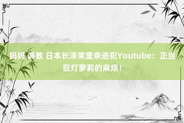 妈妈 调教 日本长泽茉里奈进犯Youtube:正当巨灯萝莉的麻烦!