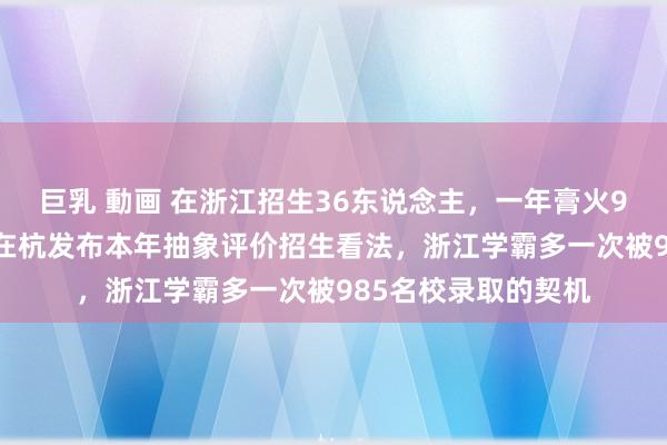 巨乳 動画 在浙江招生36东说念主，一年膏火9.5万元，华南理工在杭发布本年抽象评价招生看法，浙江学霸多一次被985名校录取的契机