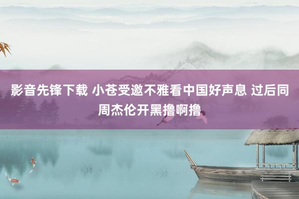 影音先锋下载 小苍受邀不雅看中国好声息 过后同周杰伦开黑撸啊撸