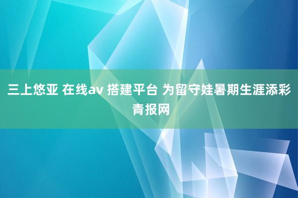 三上悠亚 在线av 搭建平台 为留守娃暑期生涯添彩 青报网