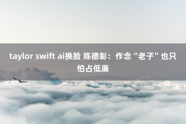 taylor swift ai换脸 陈德彰：作念“老子”也只怕占低廉