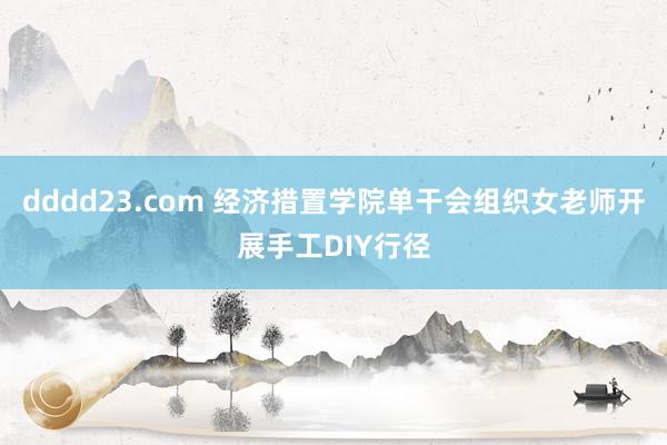 dddd23.com 经济措置学院单干会组织女老师开展手工DIY行径