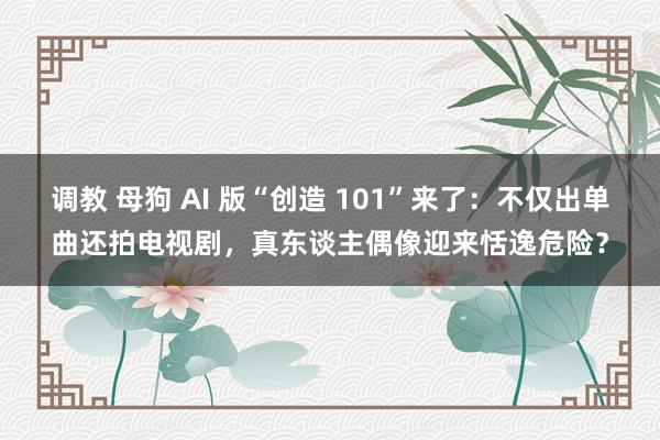 调教 母狗 AI 版“创造 101”来了：不仅出单曲还拍电视剧，真东谈主偶像迎来恬逸危险？
