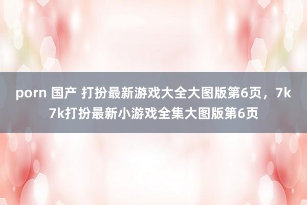 porn 国产 打扮最新游戏大全大图版第6页,7k7k打扮最新小游戏全集大图版第6页