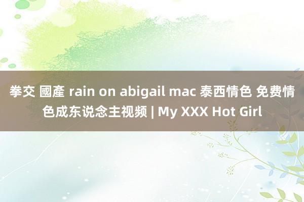 拳交 國產 rain on abigail mac 泰西情色 免费情色成东说念主视频 | My XXX Hot Girl