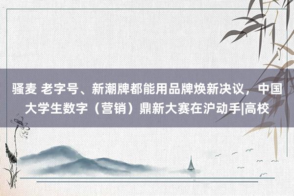 骚麦 老字号、新潮牌都能用品牌焕新决议，中国大学生数字（营销）鼎新大赛在沪动手|高校