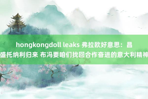 hongkongdoll leaks 弗拉欧好意思：昌盛托纳利归来 布冯要咱们找回合作奋进的意大利精神