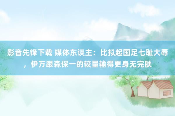 影音先锋下载 媒体东谈主：比拟起国足七耻大辱，伊万跟森保一的较量输得更身无完肤