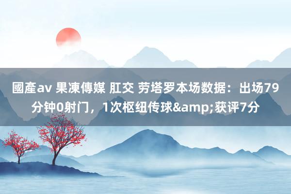 國產av 果凍傳媒 肛交 劳塔罗本场数据：出场79分钟0射门，1次枢纽传球&获评7分