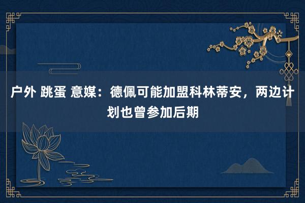户外 跳蛋 意媒：德佩可能加盟科林蒂安，两边计划也曾参加后期