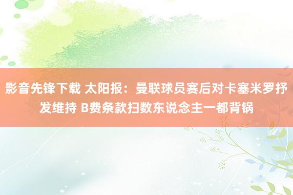 影音先锋下载 太阳报：曼联球员赛后对卡塞米罗抒发维持 B费条款扫数东说念主一都背锅