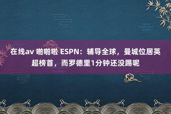 在线av 啪啪啦 ESPN：辅导全球，曼城位居英超榜首，而罗德里1分钟还没踢呢