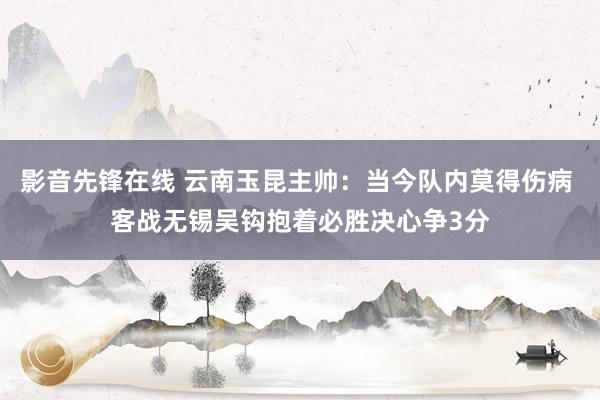 影音先锋在线 云南玉昆主帅：当今队内莫得伤病 客战无锡吴钩抱着必胜决心争3分