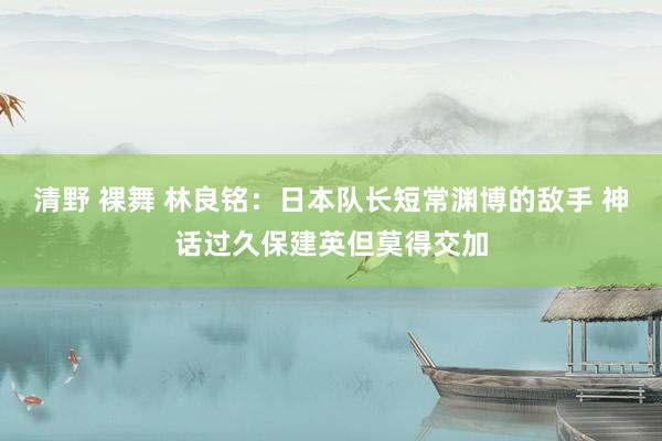 清野 裸舞 林良铭：日本队长短常渊博的敌手 神话过久保建英但莫得交加