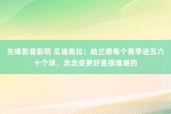 先锋影音影院 瓜迪奥拉：哈兰德每个赛季进五六十个球，念念变更好是很难堪的