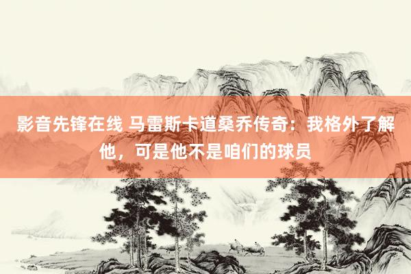 影音先锋在线 马雷斯卡道桑乔传奇：我格外了解他，可是他不是咱们的球员
