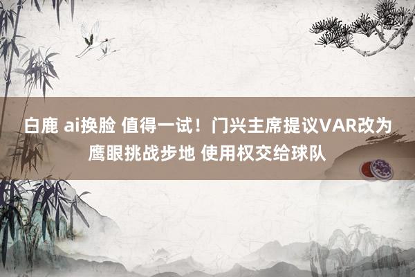 白鹿 ai换脸 值得一试！门兴主席提议VAR改为鹰眼挑战步地 使用权交给球队