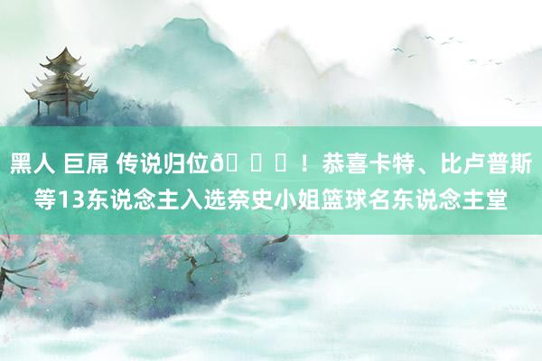 黑人 巨屌 传说归位🎉！恭喜卡特、比卢普斯等13东说念主入选奈史小姐篮球名东说念主堂