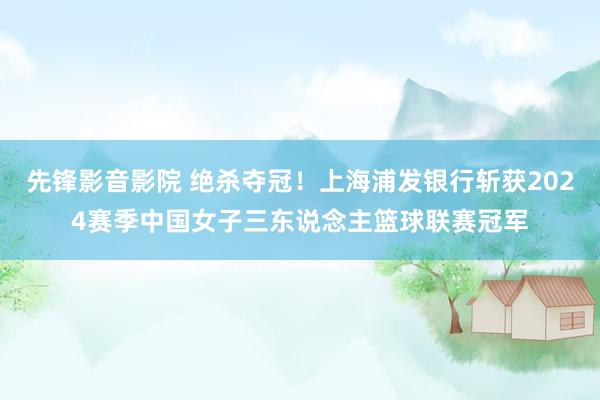 先锋影音影院 绝杀夺冠！上海浦发银行斩获2024赛季中国女子三东说念主篮球联赛冠军