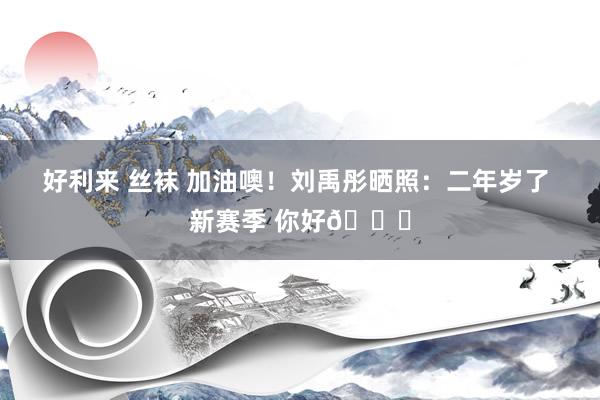 好利来 丝袜 加油噢！刘禹彤晒照：二年岁了 新赛季 你好👋