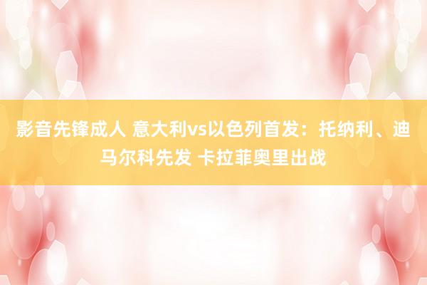 影音先锋成人 意大利vs以色列首发：托纳利、迪马尔科先发 卡拉菲奥里出战