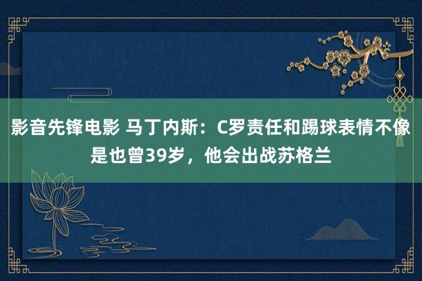 影音先锋电影 马丁内斯：C罗责任和踢球表情不像是也曾39岁，他会出战苏格兰