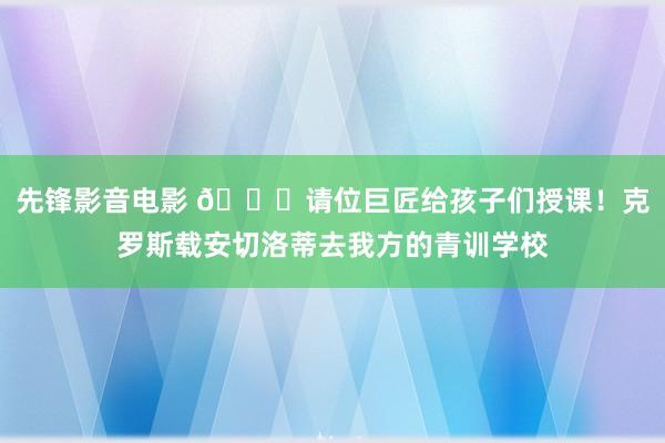 先锋影音电影 😎请位巨匠给孩子们授课！克罗斯载安切洛蒂去我方的青训学校