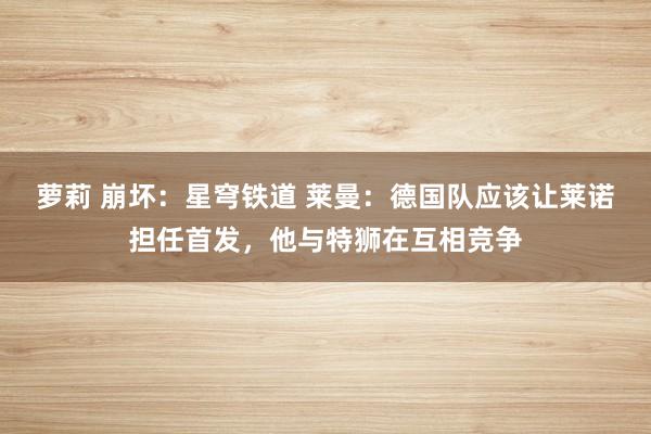 萝莉 崩坏：星穹铁道 莱曼：德国队应该让莱诺担任首发，他与特狮在互相竞争