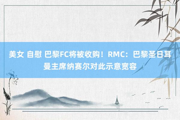 美女 自慰 巴黎FC将被收购！RMC：巴黎圣日耳曼主席纳赛尔对此示意宽容