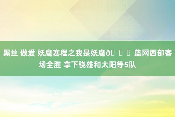 黑丝 做爱 妖魔赛程之我是妖魔👀篮网西部客场全胜 拿下骁雄和太阳等5队