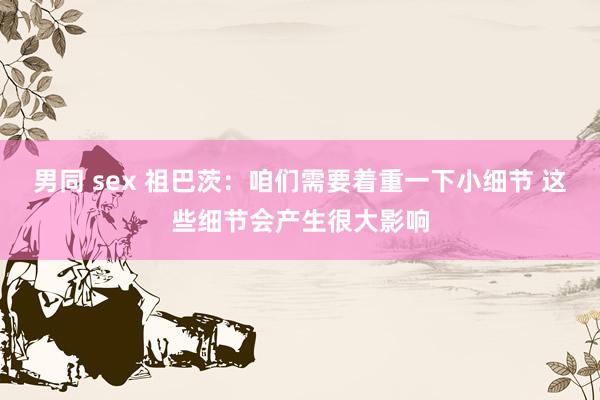 男同 sex 祖巴茨：咱们需要着重一下小细节 这些细节会产生很大影响