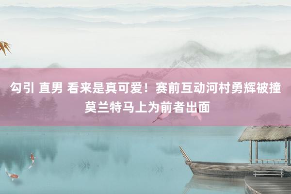 勾引 直男 看来是真可爱！赛前互动河村勇辉被撞 莫兰特马上为前者出面