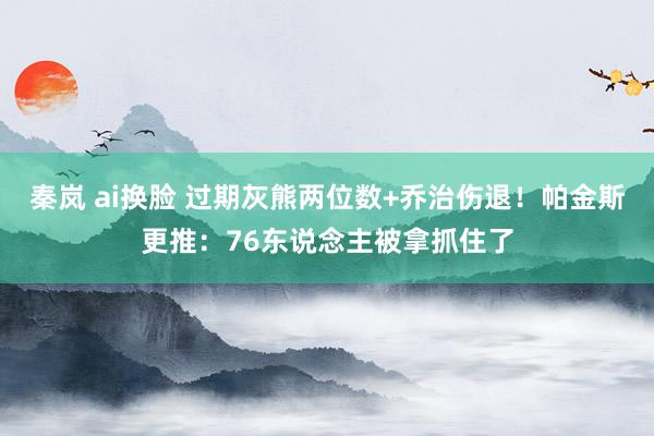 秦岚 ai换脸 过期灰熊两位数+乔治伤退！帕金斯更推：76东说念主被拿抓住了