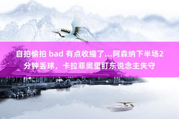 自拍偷拍 bad 有点收缩了...阿森纳下半场2分钟丢球，卡拉菲奥里盯东说念主失守