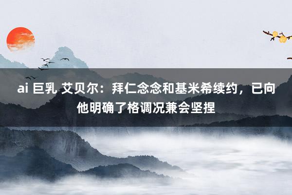 ai 巨乳 艾贝尔：拜仁念念和基米希续约，已向他明确了格调况兼会坚捏