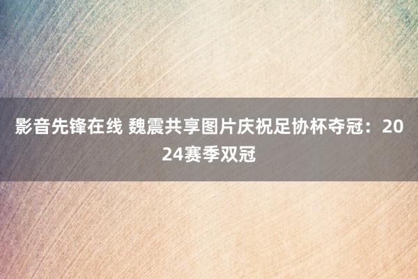 影音先锋在线 魏震共享图片庆祝足协杯夺冠：2024赛季双冠