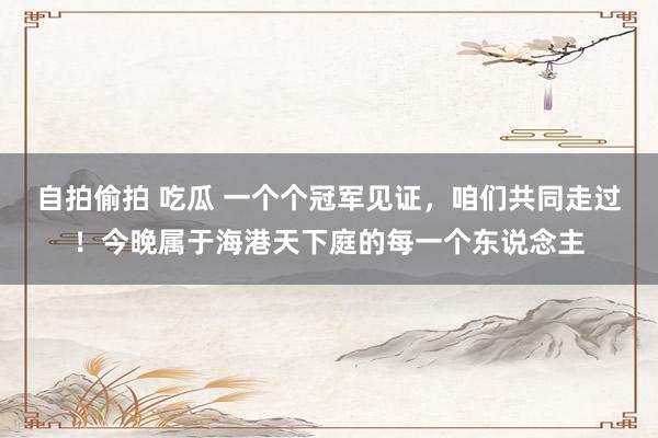 自拍偷拍 吃瓜 一个个冠军见证，咱们共同走过！今晚属于海港天下庭的每一个东说念主