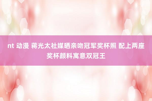 nt 动漫 蒋光太社媒晒亲吻冠军奖杯照 配上两座奖杯颜料寓意双冠王