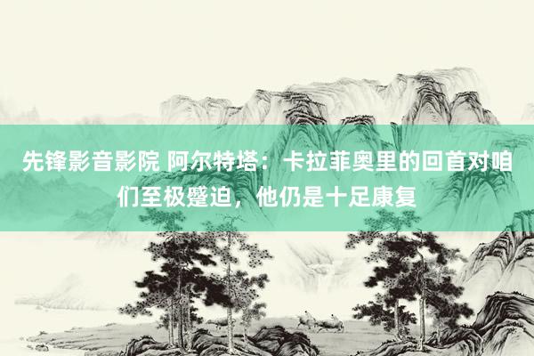 先锋影音影院 阿尔特塔：卡拉菲奥里的回首对咱们至极蹙迫，他仍是十足康复