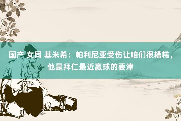 国产 女同 基米希：帕利尼亚受伤让咱们很糟糕，他是拜仁最近赢球的要津