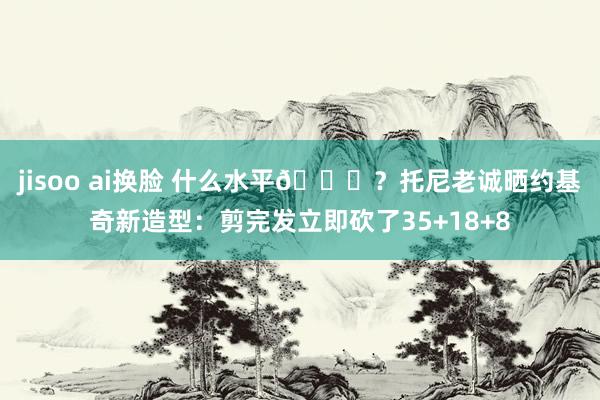 jisoo ai换脸 什么水平😂？托尼老诚晒约基奇新造型：剪完发立即砍了35+18+8
