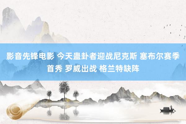 影音先锋电影 今天蛊卦者迎战尼克斯 塞布尔赛季首秀 罗威出战 格兰特缺阵
