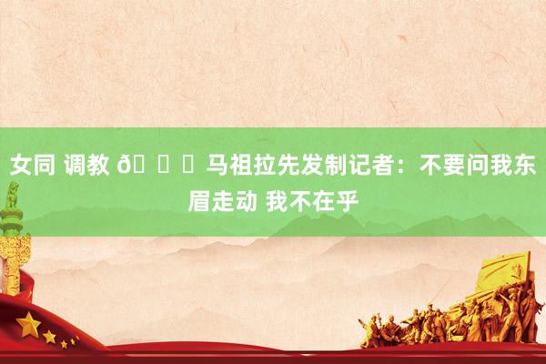女同 调教 😅马祖拉先发制记者：不要问我东眉走动 我不在乎