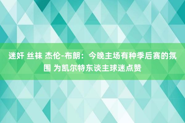 迷奸 丝袜 杰伦-布朗：今晚主场有种季后赛的氛围 为凯尔特东谈主球迷点赞