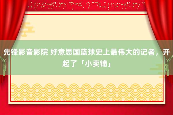 先锋影音影院 好意思国篮球史上最伟大的记者，开起了「小卖铺」