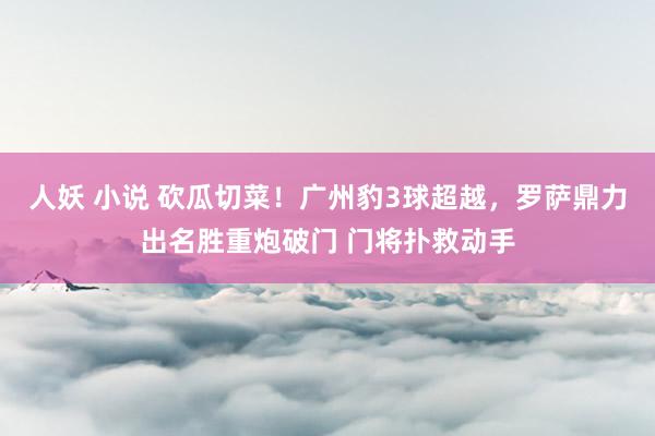 人妖 小说 砍瓜切菜！广州豹3球超越，罗萨鼎力出名胜重炮破门 门将扑救动手