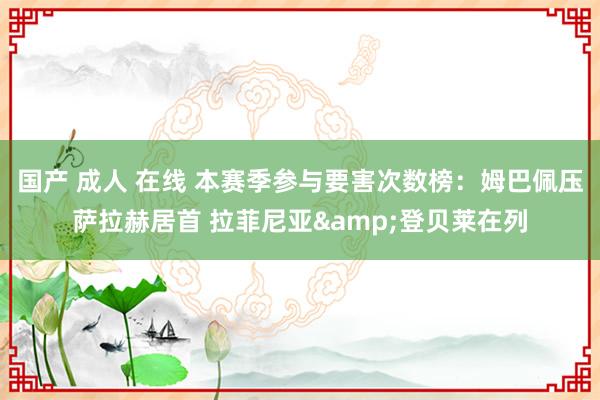 国产 成人 在线 本赛季参与要害次数榜：姆巴佩压萨拉赫居首 拉菲尼亚&登贝莱在列