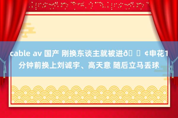 cable av 国产 刚换东谈主就被进😢申花1分钟前换上刘诚宇、高天意 随后立马丢球