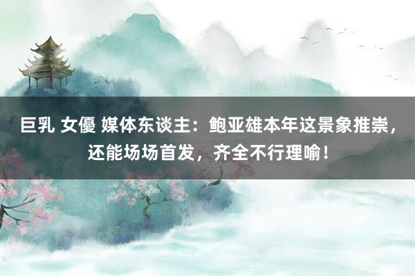 巨乳 女優 媒体东谈主：鲍亚雄本年这景象推崇，还能场场首发，齐全不行理喻！
