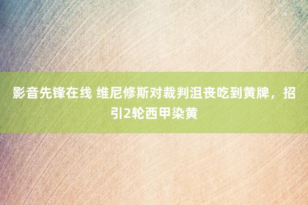 影音先锋在线 维尼修斯对裁判沮丧吃到黄牌，招引2轮西甲染黄
